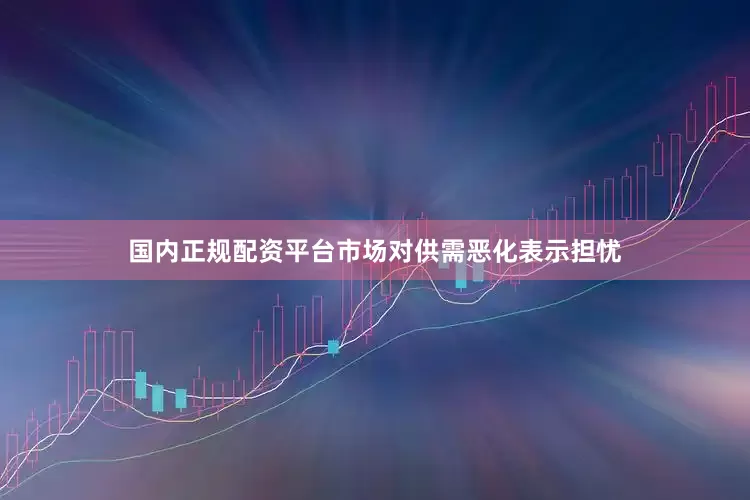 国内正规配资平台市场对供需恶化表示担忧
