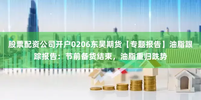 股票配资公司开户0206东吴期货【专题报告】油脂跟踪报告：节前备货结束，油脂重归跌势