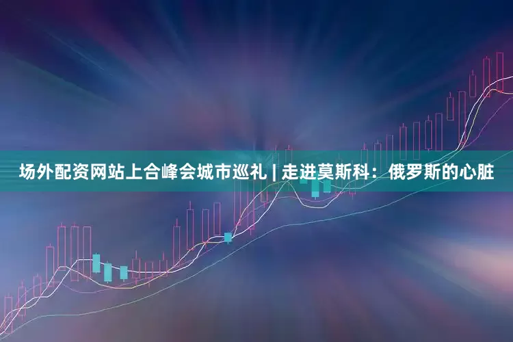 场外配资网站上合峰会城市巡礼 | 走进莫斯科：俄罗斯的心脏
