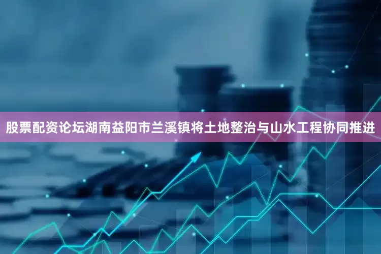 股票配资论坛　　湖南益阳市兰溪镇将土地整治与山水工程协同推进