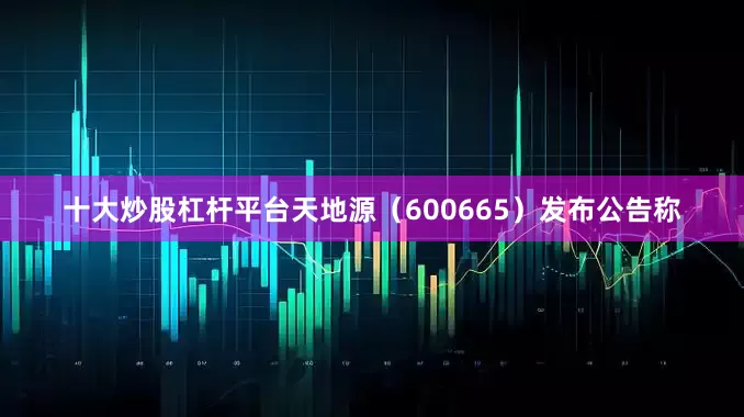 十大炒股杠杆平台天地源（600665）发布公告称