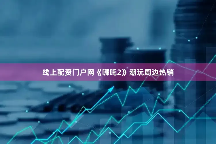 线上配资门户网《哪吒2》潮玩周边热销