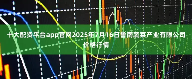 十大配资平台app官网2025年7月16日鲁南蔬菜产业有限公司价格行情