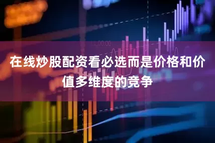 在线炒股配资看必选而是价格和价值多维度的竞争