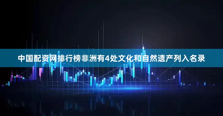 中国配资网排行榜非洲有4处文化和自然遗产列入名录