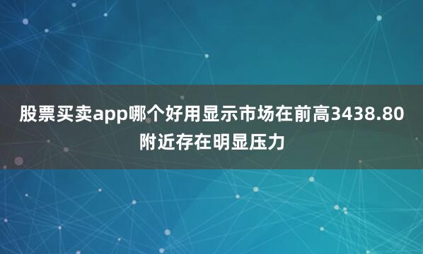 股票买卖app哪个好用显示市场在前高3438.80附近存在明显压力