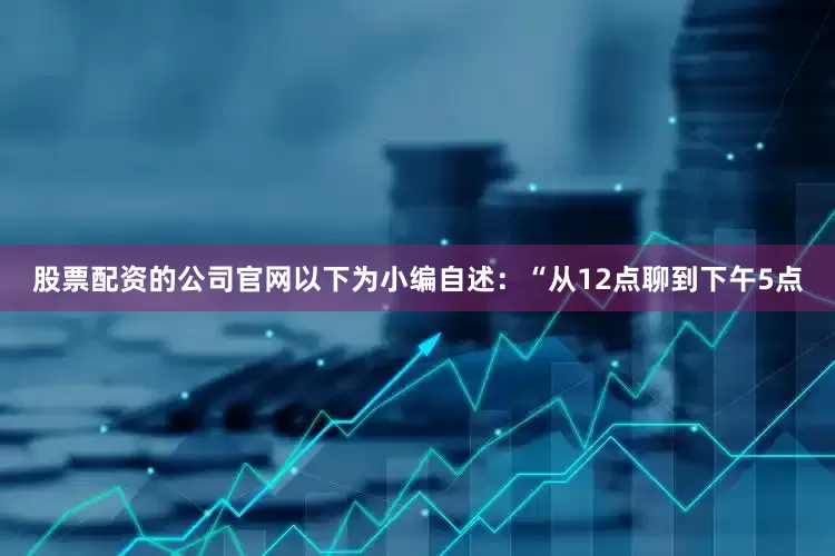 股票配资的公司官网　　以下为小编自述：　　“从12点聊到下午5点