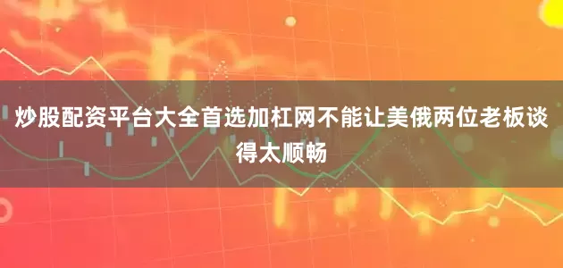 炒股配资平台大全首选加杠网不能让美俄两位老板谈得太顺畅